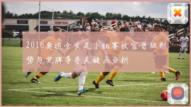 2016奥运会女足小组赛收官晋级形势与奖牌争夺关键点分析