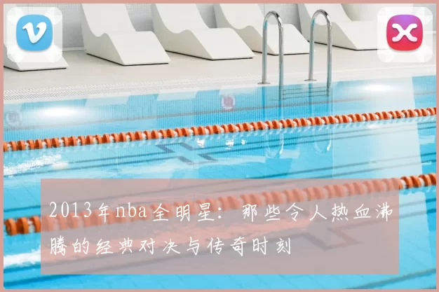 2013年nba全明星：那些令人热血沸腾的经典对决与传奇时刻
