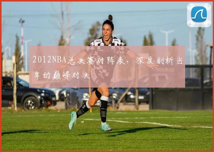 2012NBA总决赛对阵表，深度剖析当年的巅峰对决