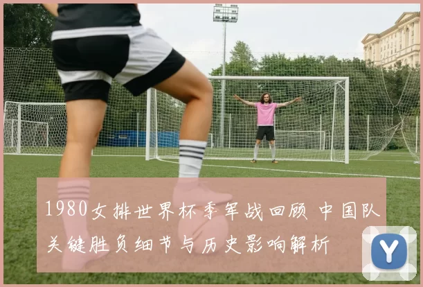 1980女排世界杯季军战回顾 中国队关键胜负细节与历史影响解析