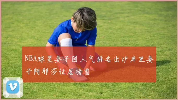 NBA球星妻子团人气排名出炉库里妻子阿耶莎位居榜首