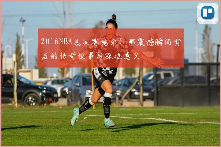 2016NBA总决赛绝杀！那震撼瞬间背后的传奇故事与深远意义