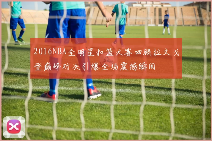 2016NBA全明星扣篮大赛回顾拉文戈登巅峰对决引爆全场震撼瞬间