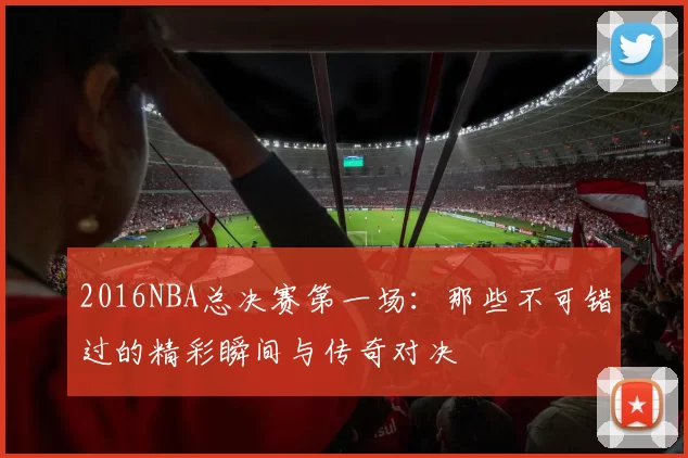 2016NBA总决赛第一场：那些不可错过的精彩瞬间与传奇对决