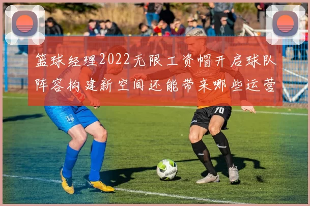 篮球经理2022无限工资帽开启球队阵容构建新空间还能带来哪些运营变化