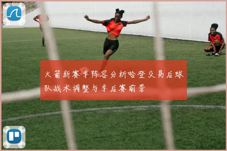 火箭新赛季阵容分析哈登交易后球队战术调整与季后赛前景