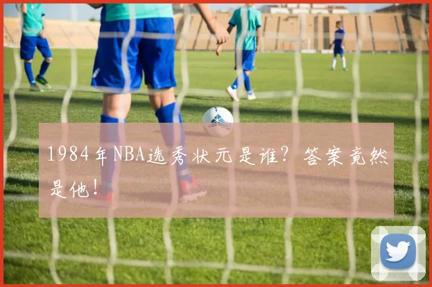 1984年NBA选秀状元是谁？答案竟然是他！