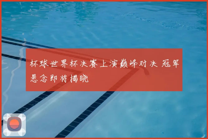 杯球世界杯决赛上演巅峰对决 冠军悬念即将揭晓