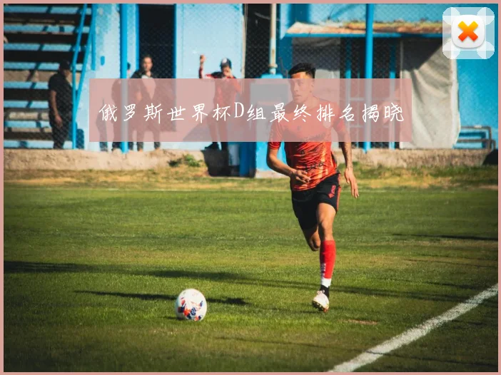 俄罗斯世界杯D组最终排名揭晓