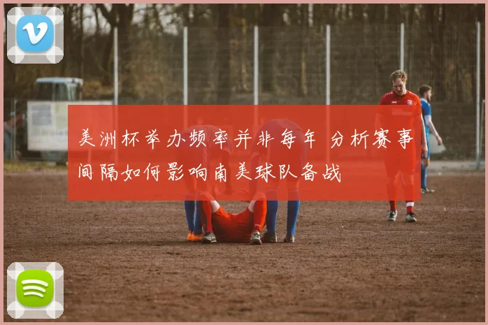 美洲杯举办频率并非每年 分析赛事间隔如何影响南美球队备战