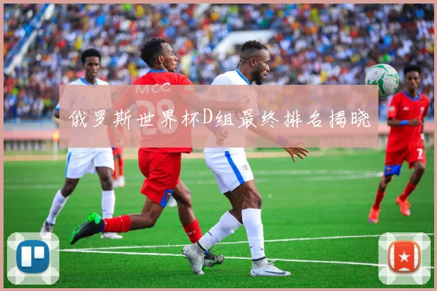 俄罗斯世界杯D组最终排名揭晓