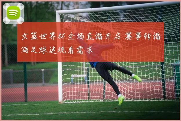 女篮世界杯全场直播开启 赛事转播满足球迷观看需求